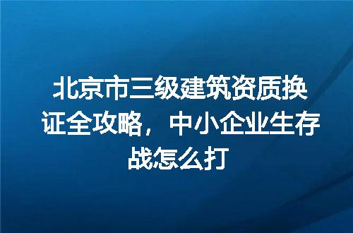 北京市三级建筑资质换证全攻略,中小企业生存战怎么打