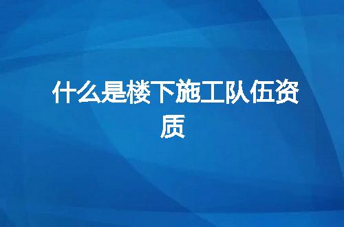 什么是楼下施工队伍资质
