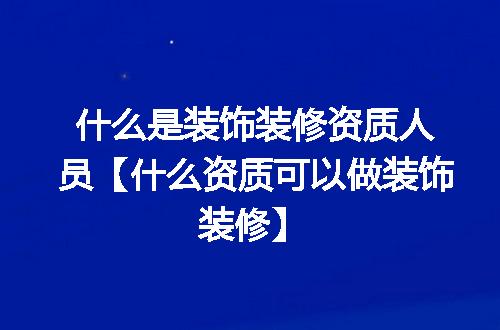 什么是装饰装修资质人员【什么资质可以做装饰装修】