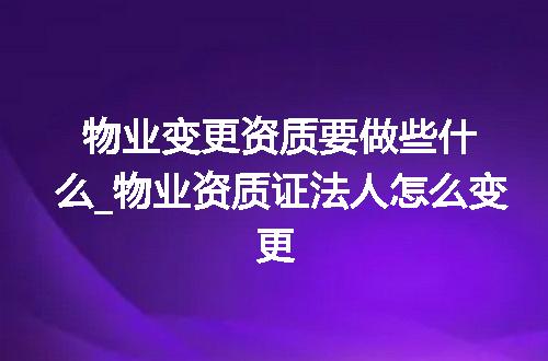 物业变更资质要做些什么_物业资质证法人怎么变更