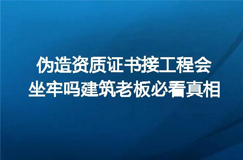 伪造资质证书接工程会坐牢吗建筑老板必看真相