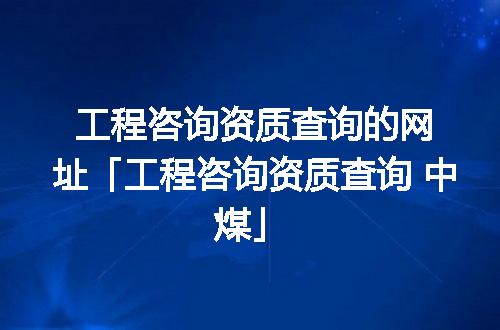 工程咨询资质查询的网址「工程咨询资质查询 中煤」