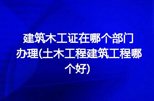 建筑木工证在哪个部门办理(土木工程建筑工程哪个好)