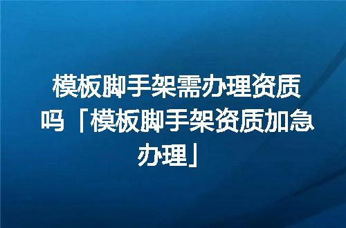 模板脚手架需办理资质吗「模板脚手架资质加急办理」