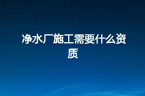净水厂施工需要什么资质