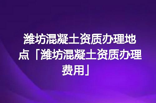 潍坊混凝土资质办理地点「潍坊混凝土资质办理费用」