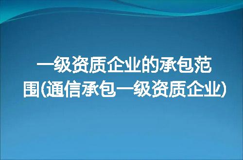 一级资质企业的承包范围(通信承包一级资质企业)