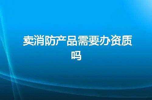 卖消防产品需要办资质吗