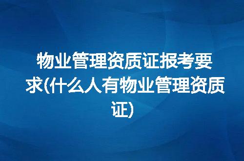 物业管理资质证报考要求(什么人有物业管理资质证)