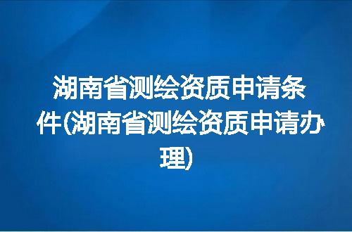 湖南省测绘资质申请条件(湖南省测绘资质申请办理)