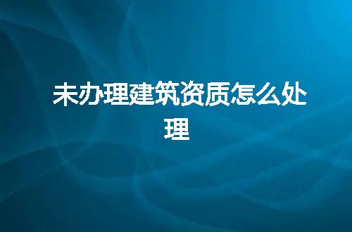 未办理建筑资质怎么处理