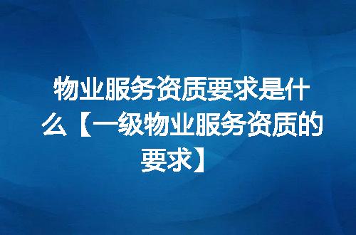 物业服务资质要求是什么【一级物业服务资质的要求】