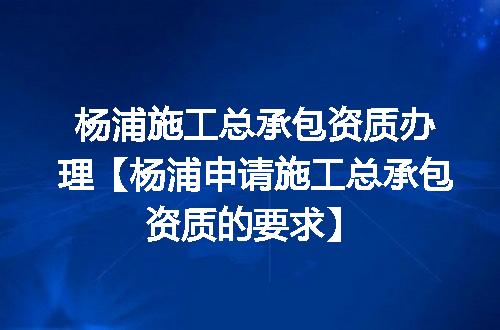 杨浦施工总承包资质办理【杨浦申请施工总承包资质的要求】