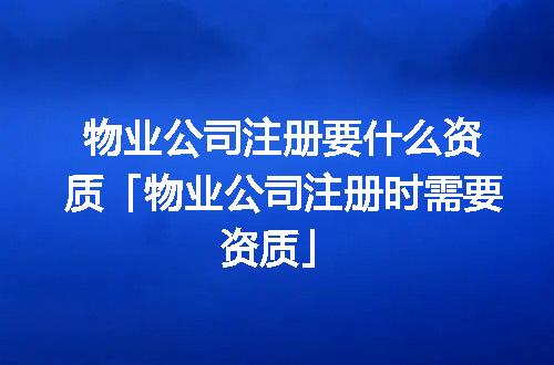 物业公司注册要什么资质「物业公司注册时需要资质」