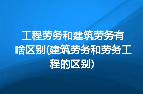工程劳务和建筑劳务有啥区别(建筑劳务和劳务工程的区别)