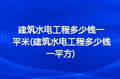建筑水电工程多少钱一平米(建筑水电工程多少钱一平方)