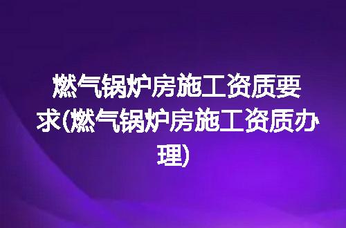 燃气锅炉房施工资质要求(燃气锅炉房施工资质办理)
