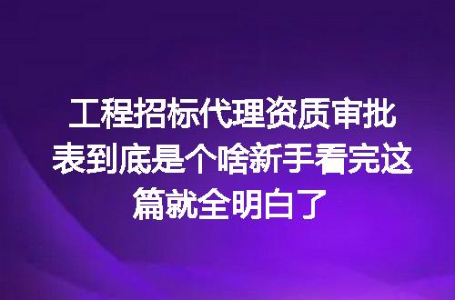 工程招标代理资质审批表到底是个啥新手看完这篇就全明白了