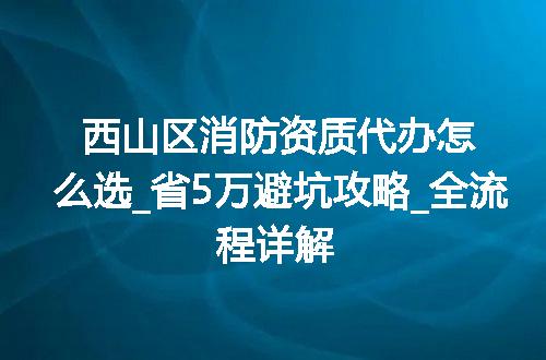 西山区消防资质代办怎么选_省5万避坑攻略_全流程详解