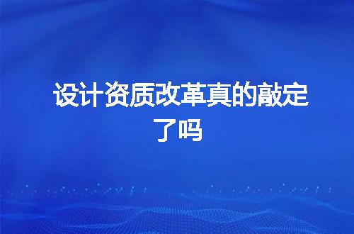 设计资质改革真的敲定了吗