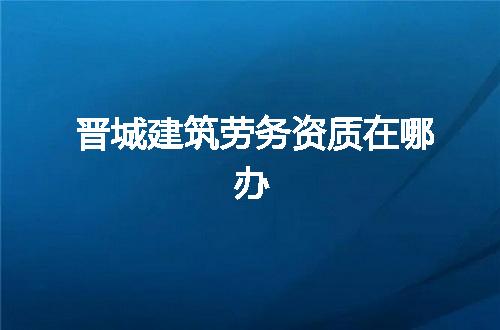 晋城建筑劳务资质在哪办