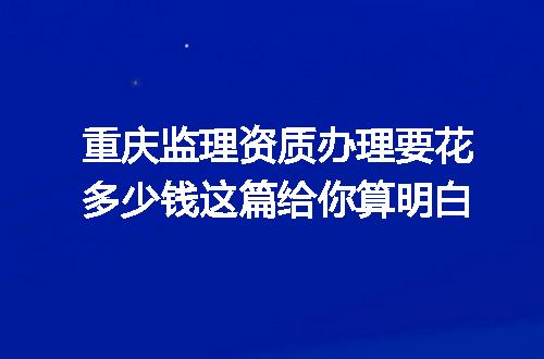 重庆监理资质办理要花多少钱这篇给你算明白