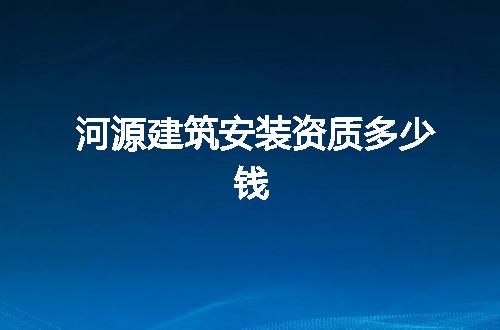 河源建筑安装资质多少钱