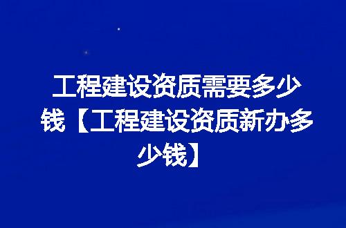 工程建设资质需要多少钱【工程建设资质新办多少钱】