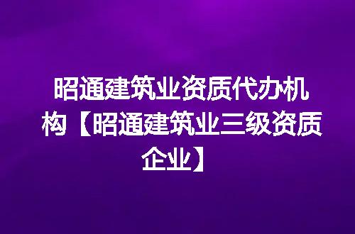 昭通建筑业资质代办机构【昭通建筑业三级资质企业】