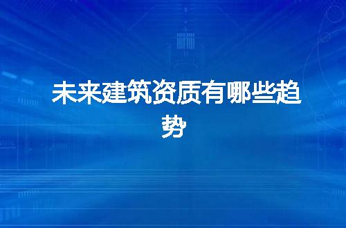 未来建筑资质有哪些趋势