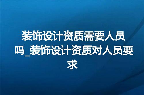 装饰设计资质需要人员吗_装饰设计资质对人员要求