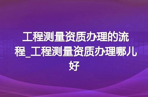 工程测量资质办理的流程_工程测量资质办理哪儿好