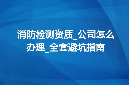 消防检测资质_公司怎么办理_全套避坑指南