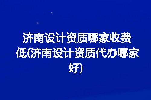济南设计资质哪家收费低(济南设计资质代办哪家好)