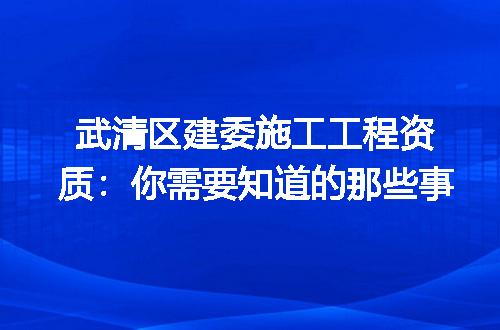 武清区建委施工工程资质:你需要知道的那些事