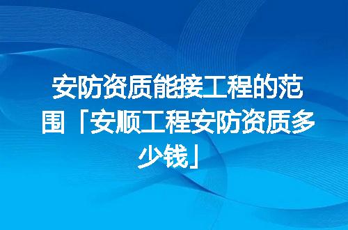 安防资质能接工程的范围「安顺工程安防资质多少钱」