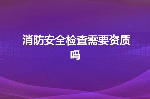 消防安全检查需要资质吗