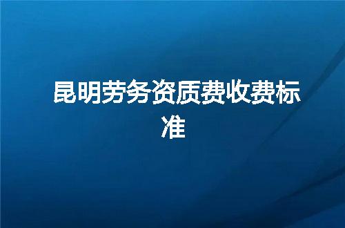 昆明劳务资质费收费标准