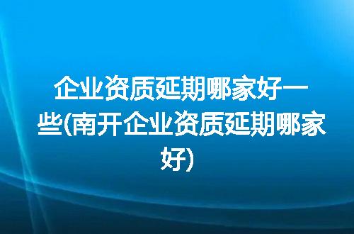 企业资质延期哪家好一些(南开企业资质延期哪家好)