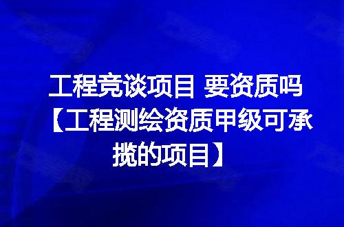 工程竞谈项目 要资质吗【工程测绘资质甲级可承揽的项目】