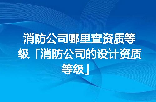 消防公司哪里查资质等级「消防公司的设计资质等级」