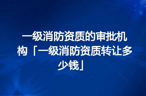 一级消防资质的审批机构「一级消防资质转让多少钱」