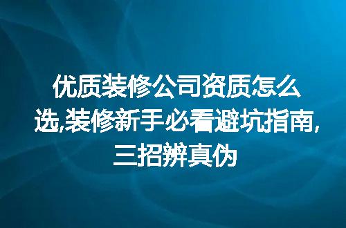 优质装修公司资质怎么选,装修新手必看避坑指南,三招辨真伪