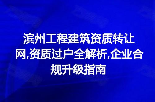 滨州工程建筑资质转让网,资质过户全解析,企业合规升级指南