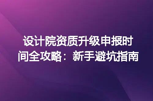 设计院资质升级申报时间全攻略:新手避坑指南