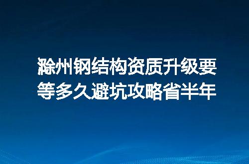 滁州钢结构资质升级要等多久避坑攻略省半年