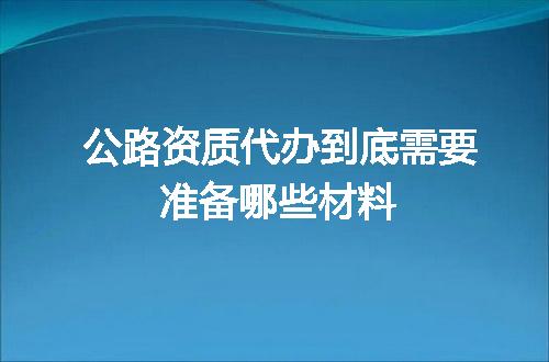 公路资质代办到底需要准备哪些材料
