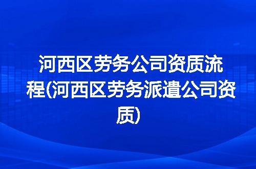河西区劳务公司资质流程(河西区劳务派遣公司资质)
