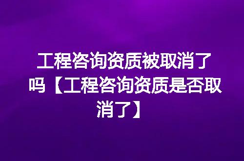 工程咨询资质被取消了吗【工程咨询资质是否取消了】