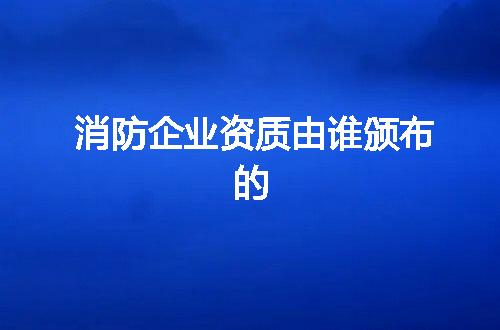 消防企业资质由谁颁布的